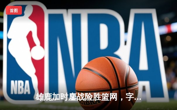 雄鹿加时鏖战险胜篮网，字母哥狂砍44分率队捍卫主场