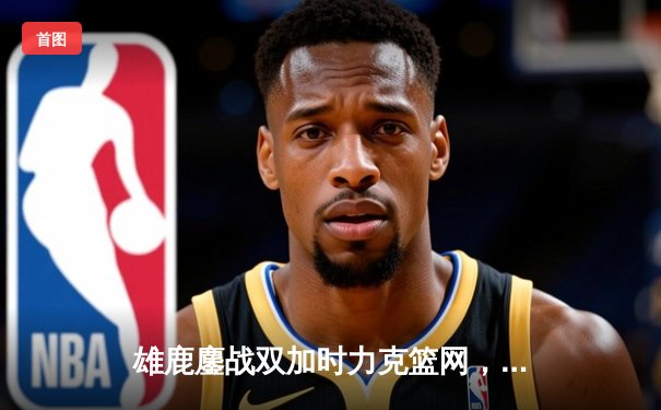 雄鹿鏖战双加时力克篮网，字母哥狂砍44分捍卫主场