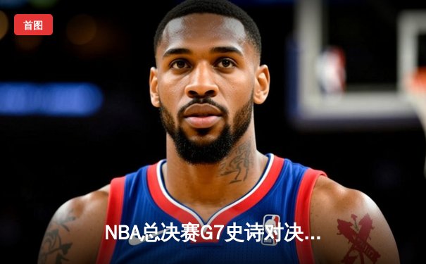 NBA总决赛G7史诗对决：凯尔特人逆转勇士夺第18冠，塔图姆加冕FMVP