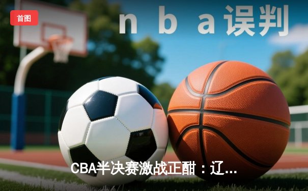CBA半决赛激战正酣：辽宁本钢主场逆转浙江广厦，赵继伟砍下28分创赛季新高