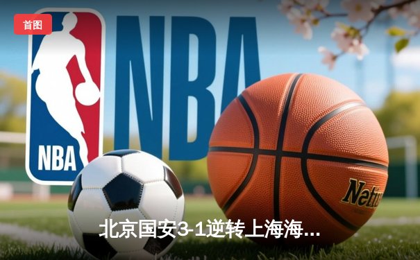 北京国安3-1逆转上海海港，张玉宁梅开二度助球队登顶积分榜