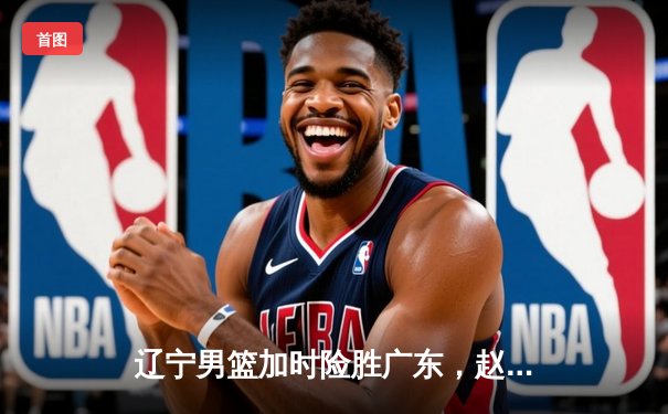 辽宁男篮加时险胜广东，赵继伟33+8+5率队夺赛点