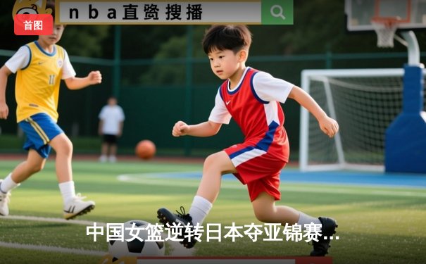 中国女篮逆转日本夺亚锦赛冠军，王思雨决胜三分锁定胜局