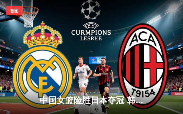 中国女篮险胜日本夺冠 韩旭22分统治内线 李梦关键三分定乾坤