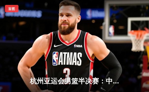 杭州亚运会男篮半决赛：中国队加时惜败菲律宾 20分领先优势遭逆转