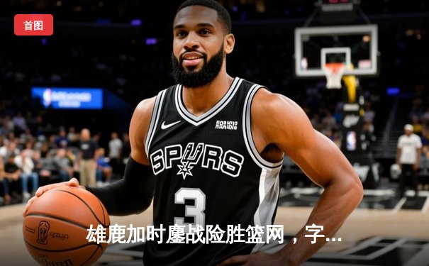 雄鹿加时鏖战险胜篮网，字母哥36+12率队捍卫主场