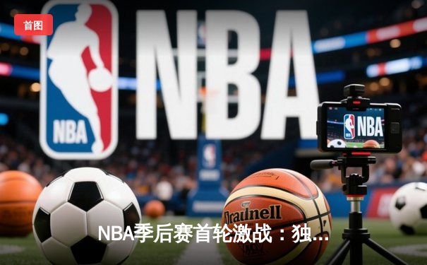 NBA季后赛首轮激战：独行侠险胜快船，东契奇三双主宰关键局