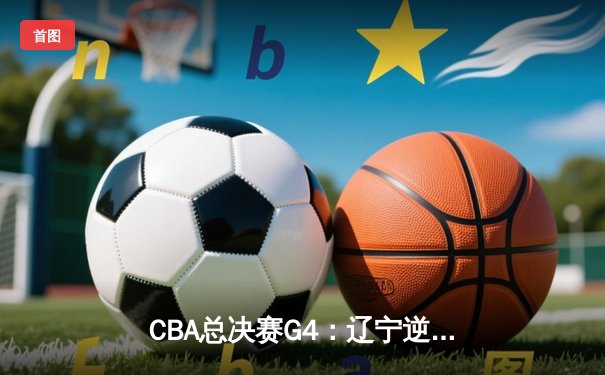 CBA总决赛G4：辽宁逆转新疆夺赛点 弗格34分赵继伟关键抢断
