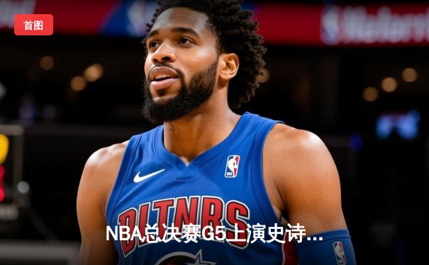 NBA总决赛G5上演史诗逆转！掘金约基奇40+三双力挽狂澜，3-2夺赛点