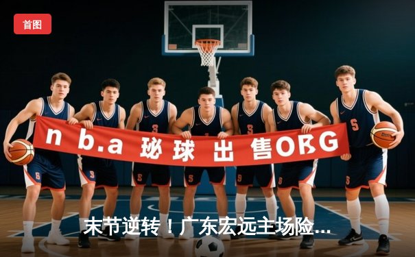 末节逆转！广东宏远主场险胜浙江稠州，胡明轩关键三分定胜局