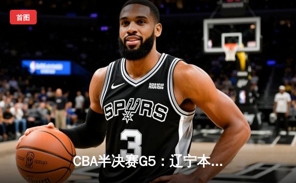 CBA半决赛G5：辽宁本钢加时险胜广东宏远 赵继伟35分率队挺进总决赛
