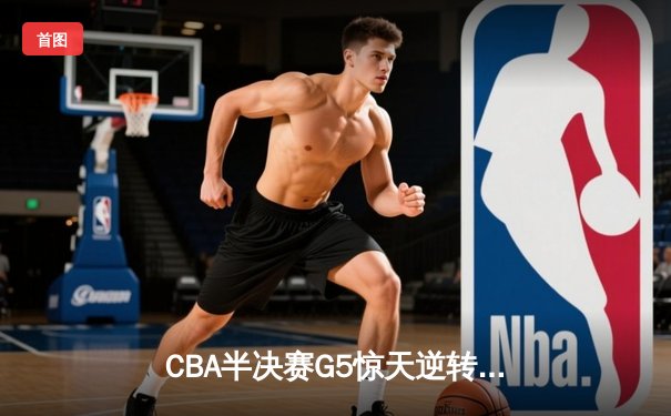 CBA半决赛G5惊天逆转！辽宁本钢加时险胜广东宏远晋级总决赛